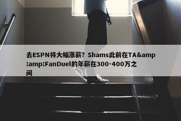 去ESPN将大幅涨薪？Shams此前在TA&amp;FanDuel的年薪在300-400万之间