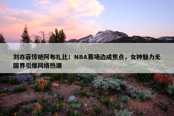 刘亦菲惊艳阿布扎比！NBA赛场边成焦点，女神魅力无国界引爆网络热潮