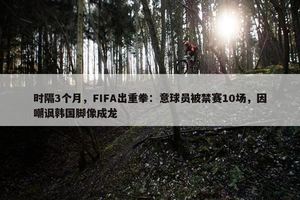 时隔3个月，FIFA出重拳：意球员被禁赛10场，因嘲讽韩国脚像成龙