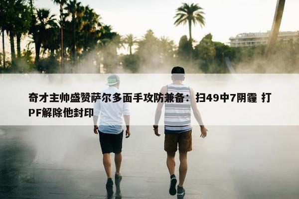 奇才主帅盛赞萨尔多面手攻防兼备：扫49中7阴霾 打PF解除他封印