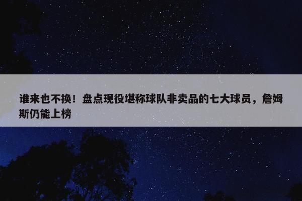 谁来也不换！盘点现役堪称球队非卖品的七大球员，詹姆斯仍能上榜