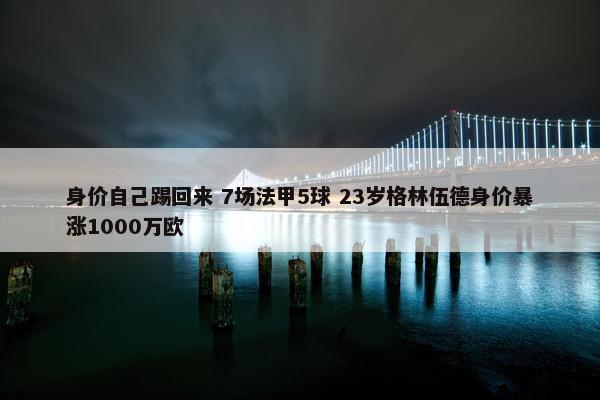 身价自己踢回来 7场法甲5球 23岁格林伍德身价暴涨1000万欧