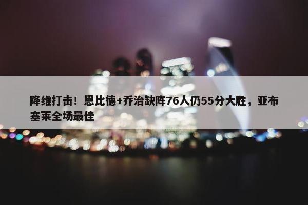 降维打击！恩比德+乔治缺阵76人仍55分大胜，亚布塞莱全场最佳