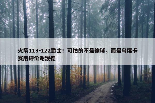 火箭113-122爵士！可怕的不是输球，而是乌度卡赛后评价谢泼德