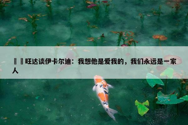 ❤️旺达谈伊卡尔迪：我想他是爱我的，我们永远是一家人