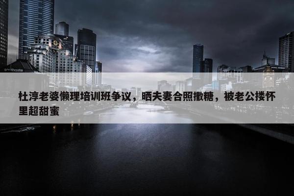 杜淳老婆懒理培训班争议，晒夫妻合照撒糖，被老公搂怀里超甜蜜