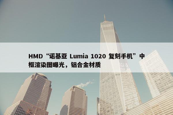 HMD“诺基亚 Lumia 1020 复刻手机”中框渲染图曝光，铝合金材质