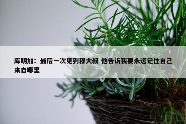 库明加：最后一次见到穆大叔 他告诉我要永远记住自己来自哪里