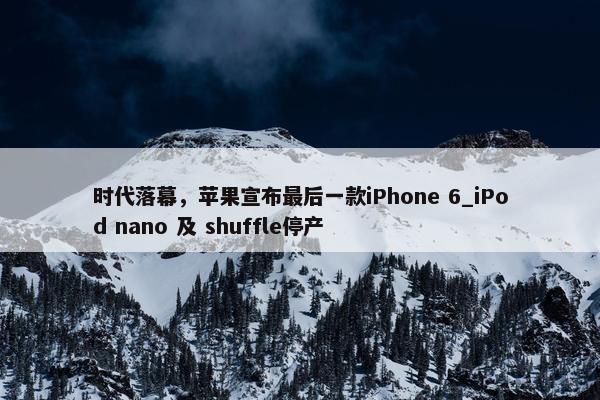 时代落幕，苹果宣布最后一款iPhone 6_iPod nano 及 shuffle停产