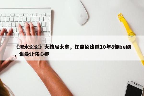 《流水迢迢》大结局太虐，任嘉伦出道10年8部be剧，谁最让你心疼