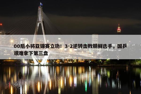 00后小将亚锦赛立功！3-2逆转击败朝鲜选手，国乒艰难拿下第三盘