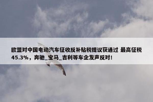 欧盟对中国电动汽车征收反补贴税提议获通过 最高征税45.3%，奔驰_宝马_吉利等车企发声反对！