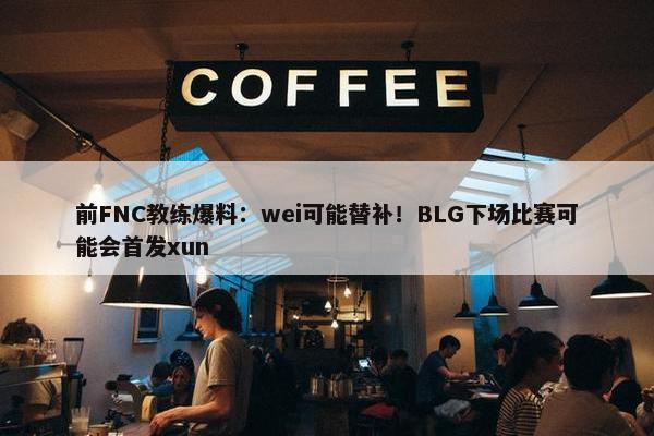 前FNC教练爆料：wei可能替补！BLG下场比赛可能会首发xun