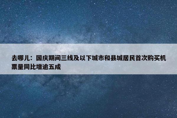 去哪儿：国庆期间三线及以下城市和县城居民首次购买机票量同比增逾五成