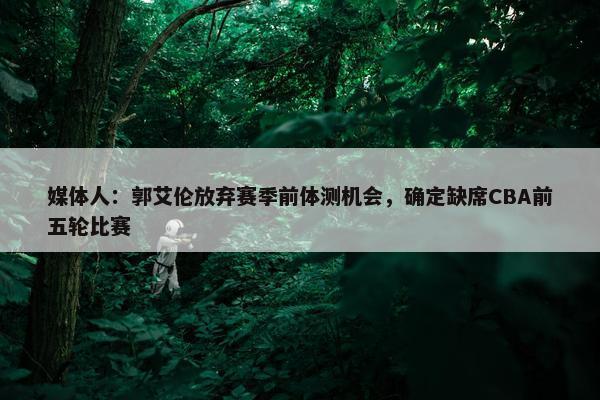 媒体人：郭艾伦放弃赛季前体测机会，确定缺席CBA前五轮比赛