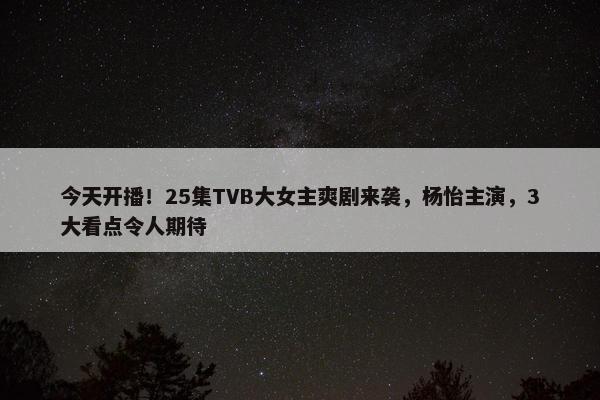 今天开播！25集TVB大女主爽剧来袭，杨怡主演，3大看点令人期待