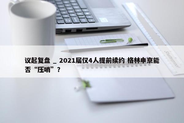 议起复盘 _ 2021届仅4人提前续约 格林申京能否“压哨”？