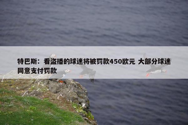 特巴斯：看盗播的球迷将被罚款450欧元 大部分球迷同意支付罚款