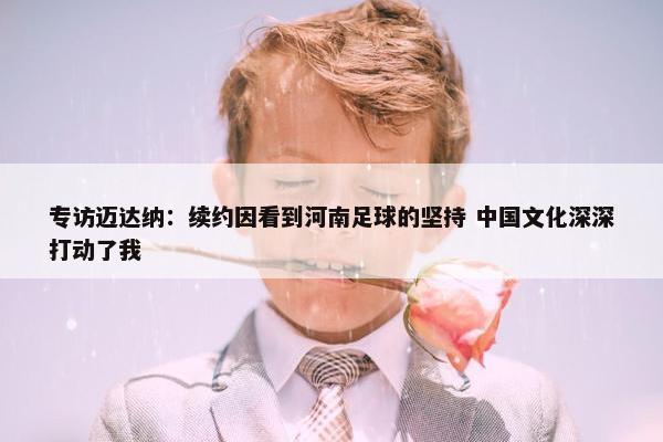 专访迈达纳：续约因看到河南足球的坚持 中国文化深深打动了我