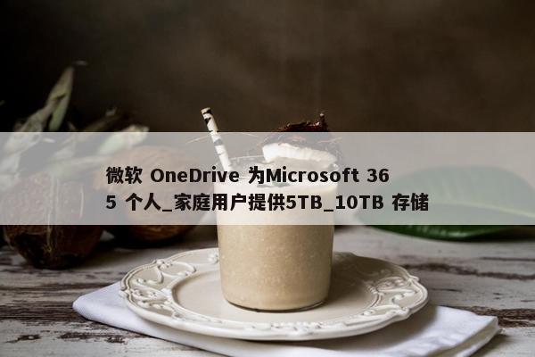 微软 OneDrive 为Microsoft 365 个人_家庭用户提供5TB_10TB 存储