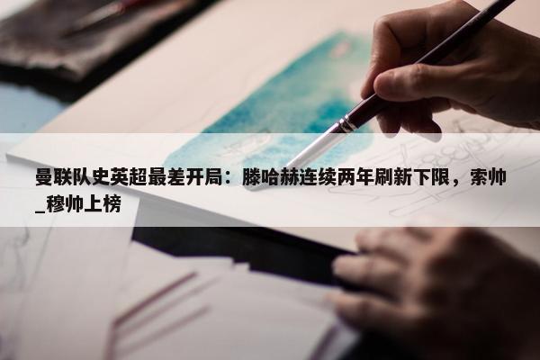 曼联队史英超最差开局：滕哈赫连续两年刷新下限，索帅_穆帅上榜