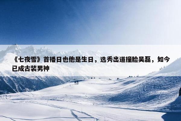 《七夜雪》首播日也他是生日，选秀出道撞脸吴磊，如今已成古装男神