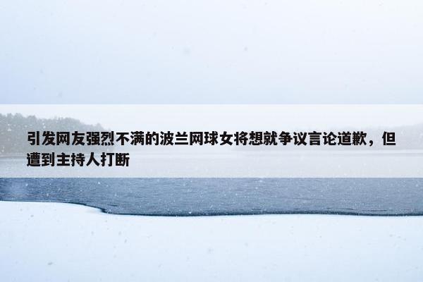 引发网友强烈不满的波兰网球女将想就争议言论道歉，但遭到主持人打断