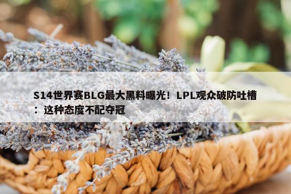 S14世界赛BLG最大黑料曝光！LPL观众破防吐槽：这种态度不配夺冠