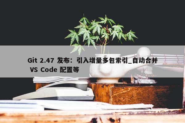 Git 2.47 发布：引入增量多包索引_自动合并 VS Code 配置等