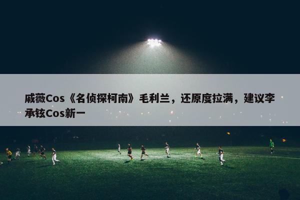 戚薇Cos《名侦探柯南》毛利兰，还原度拉满，建议李承铉Cos新一