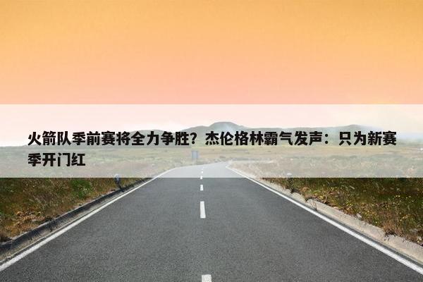 火箭队季前赛将全力争胜？杰伦格林霸气发声：只为新赛季开门红