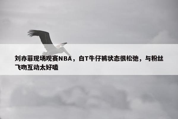 刘亦菲现场观赛NBA，白T牛仔裤状态很松弛，与粉丝飞吻互动太好嗑