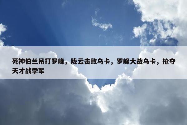 死神伯兰吊打罗峰，陇云击败乌卡，罗峰大战乌卡，抢夺天才战季军