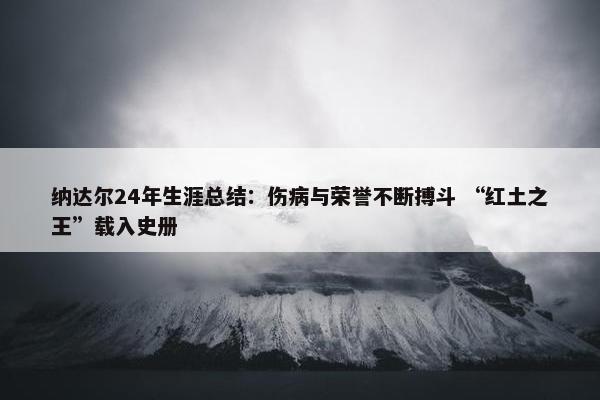 纳达尔24年生涯总结：伤病与荣誉不断搏斗 “红土之王”载入史册