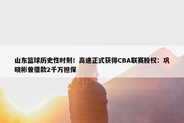 山东篮球历史性时刻！高速正式获得CBA联赛股权：巩晓彬曾借款2千万担保