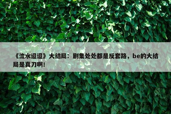 《流水迢迢》大结局：剧集处处都是反套路，be的大结局是真刀啊！