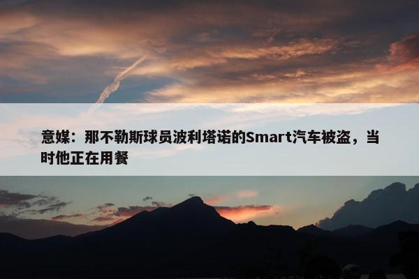 意媒：那不勒斯球员波利塔诺的Smart汽车被盗，当时他正在用餐