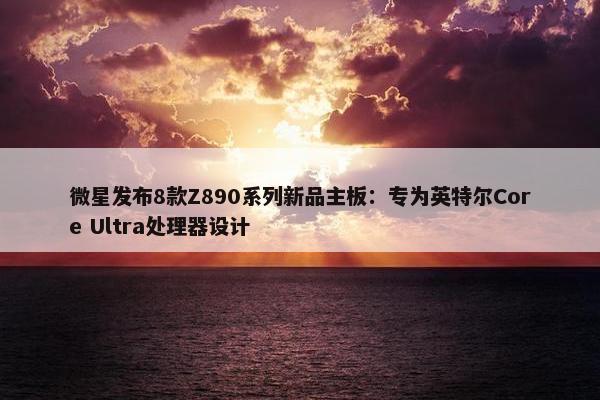 微星发布8款Z890系列新品主板：专为英特尔Core Ultra处理器设计