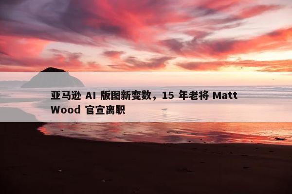 亚马逊 AI 版图新变数，15 年老将 Matt Wood 官宣离职