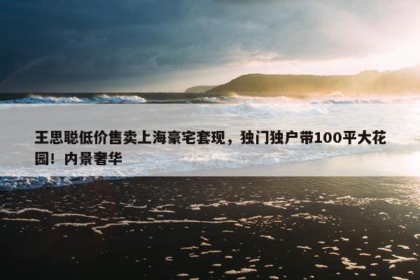 王思聪低价售卖上海豪宅套现，独门独户带100平大花园！内景奢华