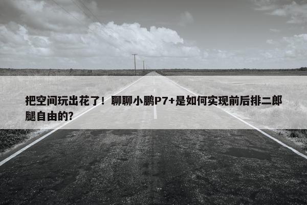 把空间玩出花了！聊聊小鹏P7+是如何实现前后排二郎腿自由的？