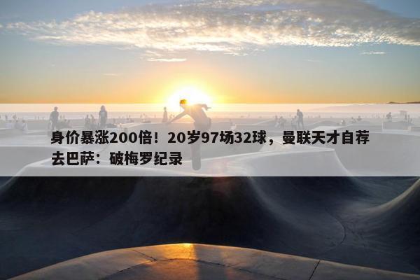 身价暴涨200倍！20岁97场32球，曼联天才自荐去巴萨：破梅罗纪录