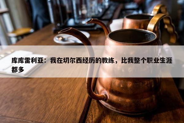 库库雷利亚：我在切尔西经历的教练，比我整个职业生涯都多