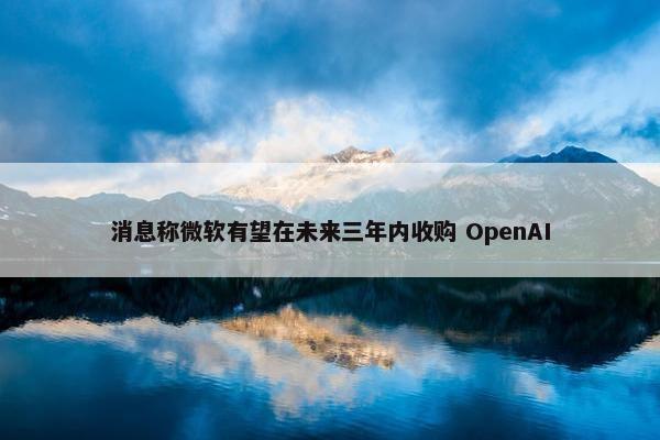 消息称微软有望在未来三年内收购 OpenAI