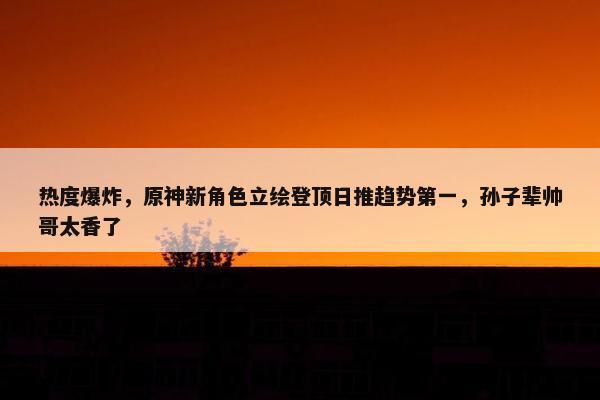 热度爆炸，原神新角色立绘登顶日推趋势第一，孙子辈帅哥太香了