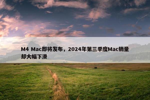 M4 Mac即将发布，2024年第三季度Mac销量却大幅下滑