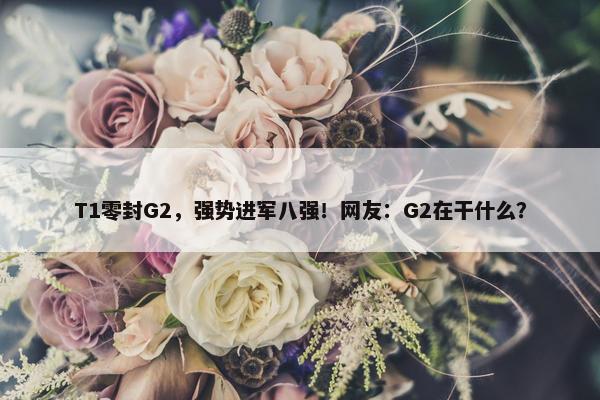 T1零封G2，强势进军八强！网友：G2在干什么？