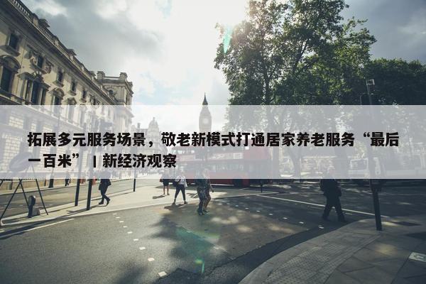 拓展多元服务场景，敬老新模式打通居家养老服务“最后一百米”丨新经济观察