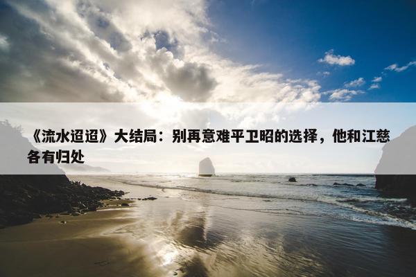 《流水迢迢》大结局：别再意难平卫昭的选择，他和江慈各有归处