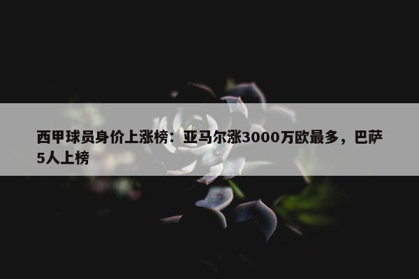 西甲球员身价上涨榜：亚马尔涨3000万欧最多，巴萨5人上榜